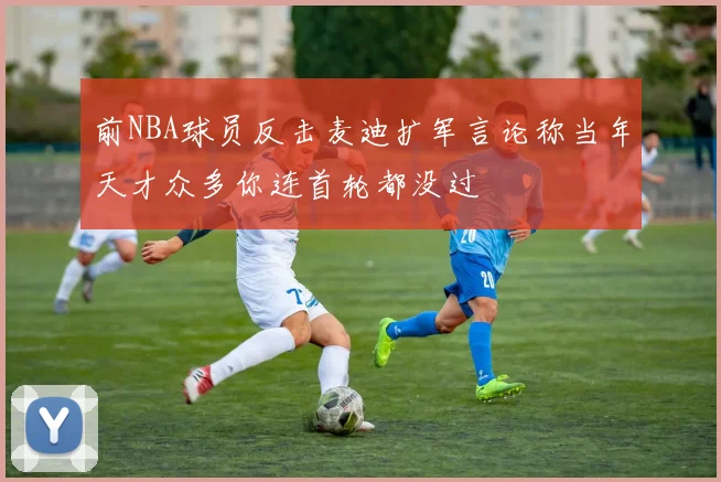 前NBA球员反击麦迪扩军言论称当年天才众多你连首轮都没过