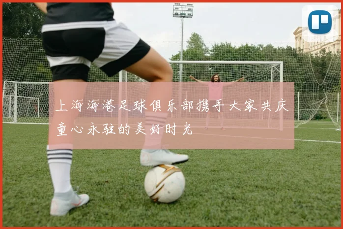 上海海港足球俱乐部携手大家共庆童心永驻的美好时光
