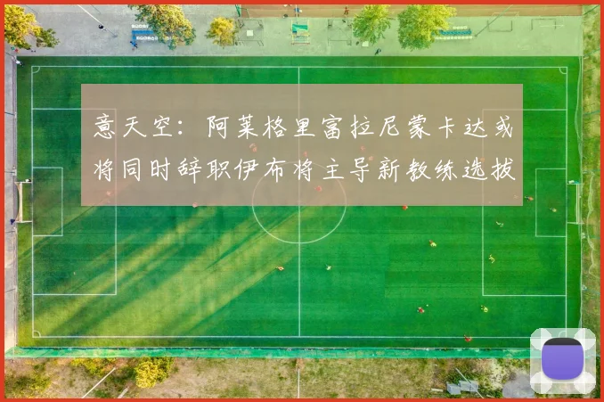 意天空：阿莱格里富拉尼蒙卡达或将同时辞职伊布将主导新教练选拔工作