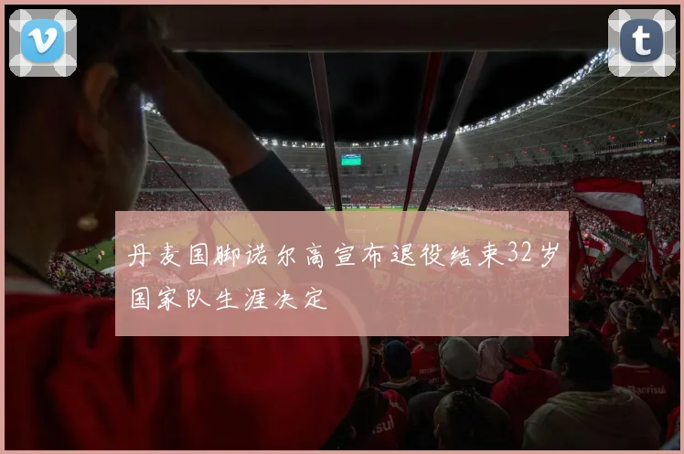丹麦国脚诺尔高宣布退役结束32岁国家队生涯决定