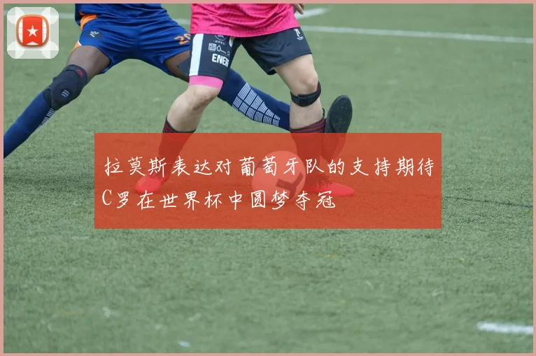 拉莫斯表达对葡萄牙队的支持期待C罗在世界杯中圆梦夺冠
