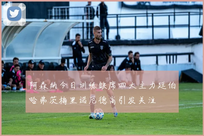 阿森纳今日训练缺席四大主力廷伯哈弗茨梅里诺厄德高引发关注