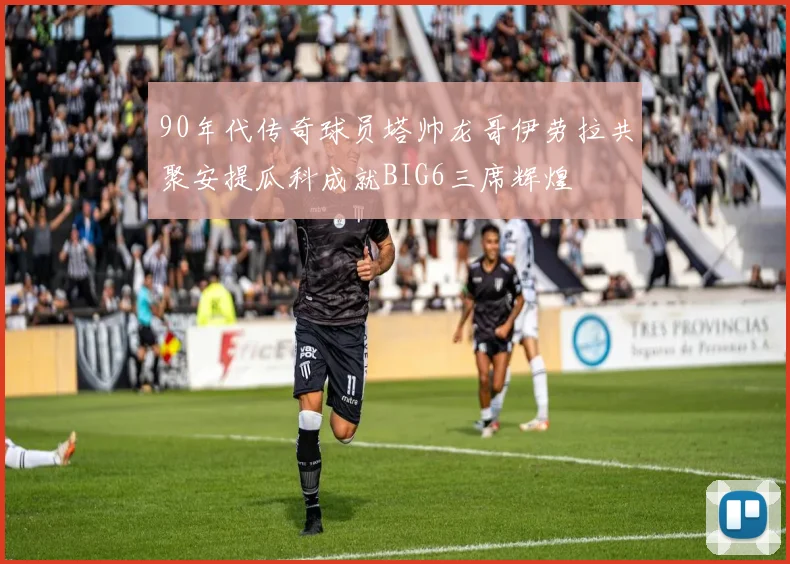 90年代传奇球员塔帅龙哥伊劳拉共聚安提瓜科成就BIG6三席辉煌