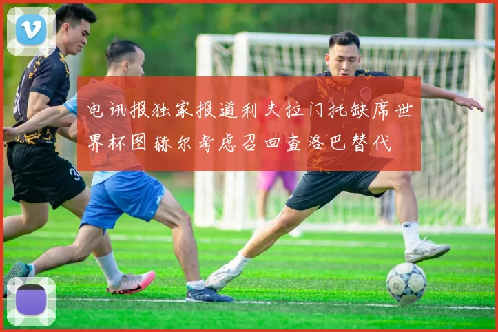 电讯报独家报道利夫拉门托缺席世界杯图赫尔考虑召回查洛巴替代
