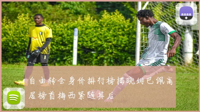 自由转会身价排行榜揭晓姆巴佩高居榜首梅西紧随其后