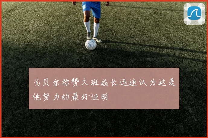 戈贝尔称赞文班成长迅速认为这是他努力的最好证明