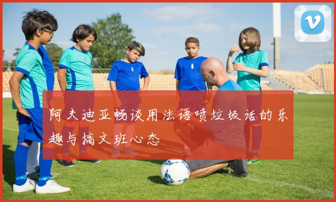阿夫迪亚畅谈用法语喷垃圾话的乐趣与搞文班心态