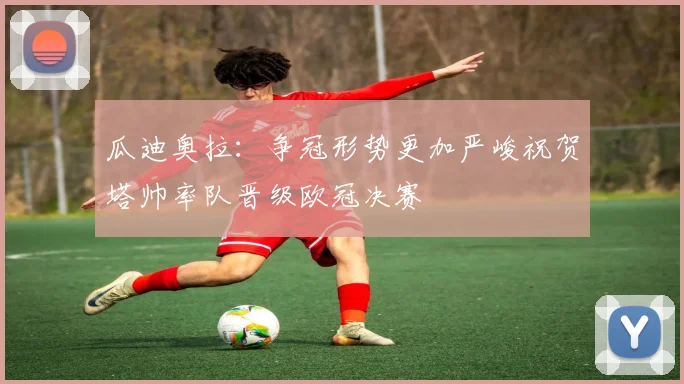 瓜迪奥拉：争冠形势更加严峻祝贺塔帅率队晋级欧冠决赛