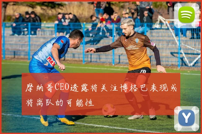 摩纳哥CEO透露将关注博格巴表现或将离队的可能性