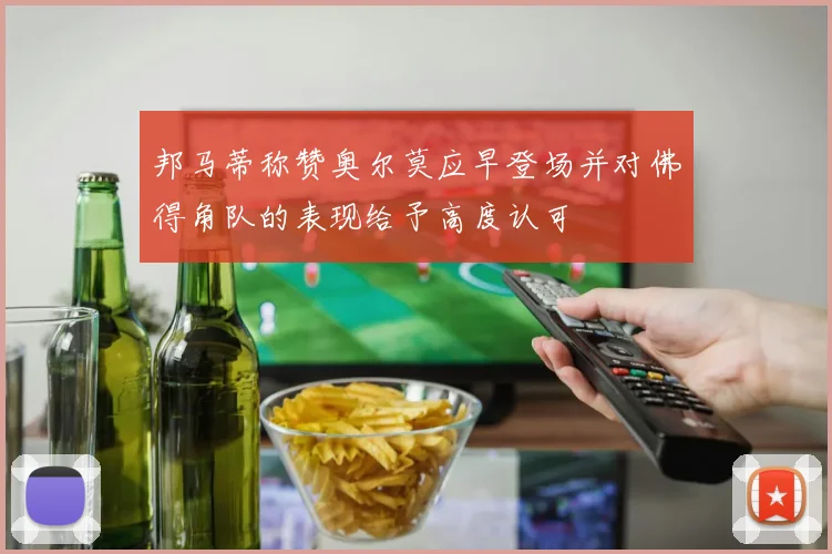 邦马蒂称赞奥尔莫应早登场并对佛得角队的表现给予高度认可