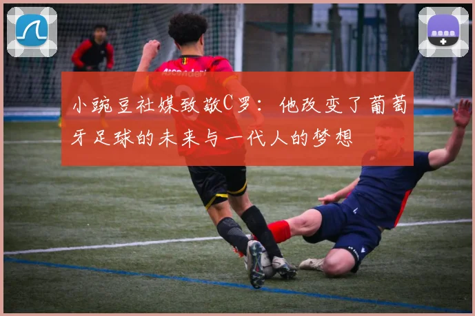小豌豆社媒致敬C罗：他改变了葡萄牙足球的未来与一代人的梦想