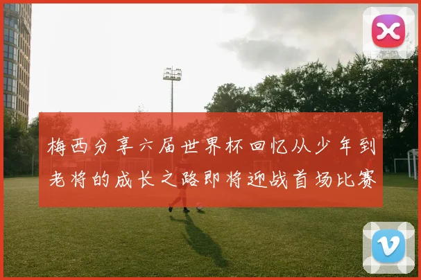 梅西分享六届世界杯回忆从少年到老将的成长之路即将迎战首场比赛