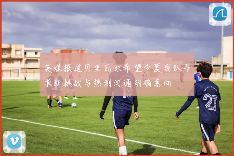 英媒报道贝里瓦尔希望今夏离队寻求新挑战与热刺沟通明确意向