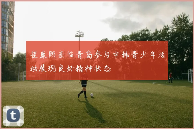 崔康熙亲临青岛参与中韩青少年活动展现良好精神状态