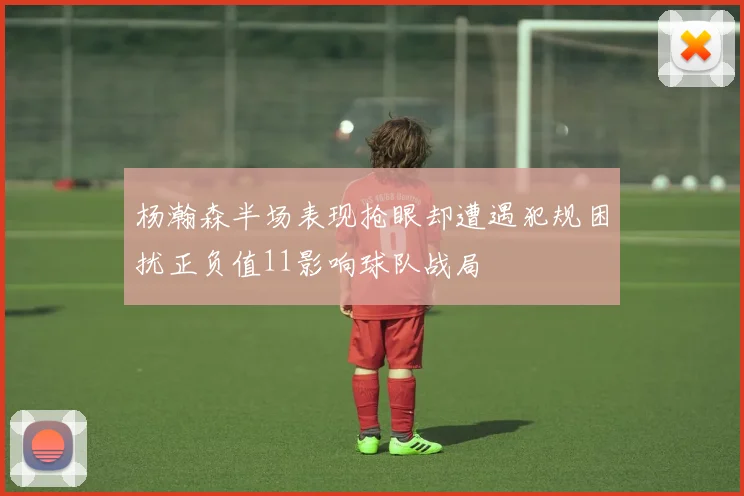 杨瀚森半场表现抢眼却遭遇犯规困扰正负值11影响球队战局