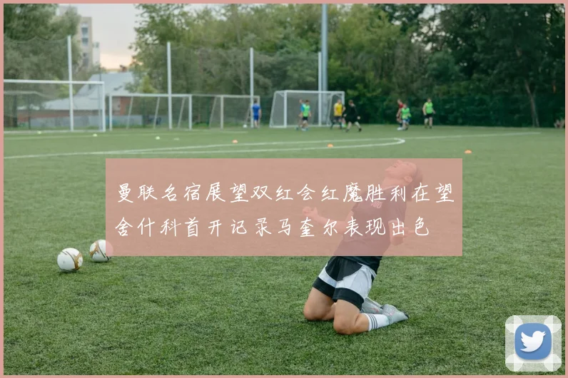 曼联名宿展望双红会红魔胜利在望舍什科首开记录马奎尔表现出色