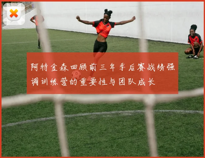 阿特金森回顾前三年季后赛战绩强调训练营的重要性与团队成长
