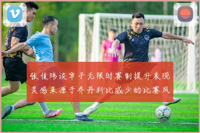 张佳玮谈华子无限时赛制提升表现灵感来源于乔丹科比威少的比赛风格