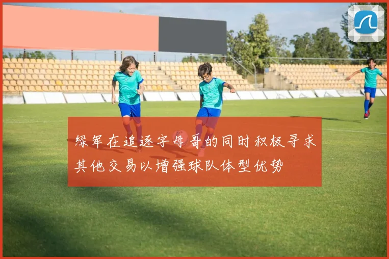 绿军在追逐字母哥的同时积极寻求其他交易以增强球队体型优势
