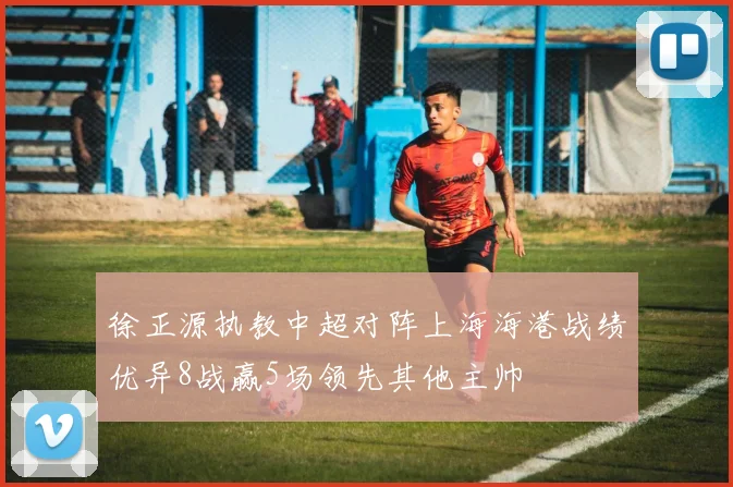 徐正源执教中超对阵上海海港战绩优异8战赢5场领先其他主帅