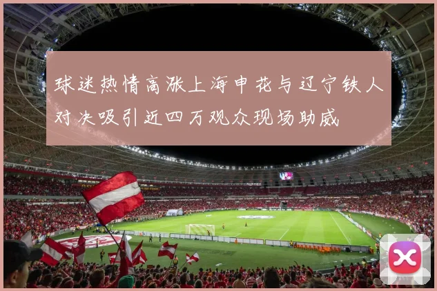 球迷热情高涨上海申花与辽宁铁人对决吸引近四万观众现场助威
