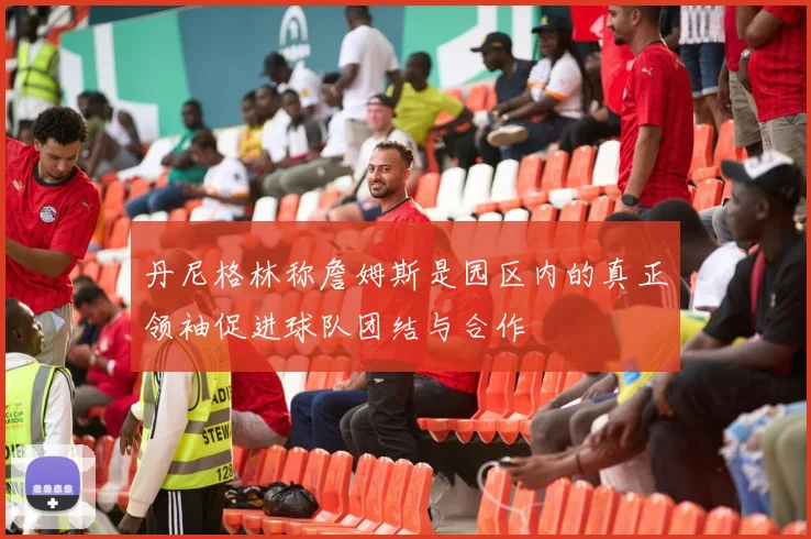 丹尼格林称詹姆斯是园区内的真正领袖促进球队团结与合作
